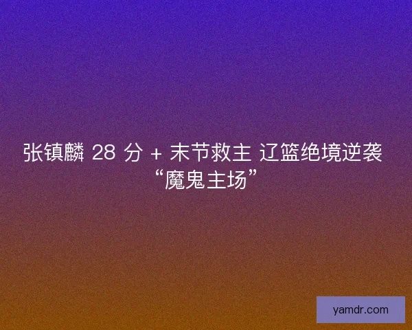 张镇麟 28 分 + 末节救主 辽篮绝境逆袭 “魔鬼主场”