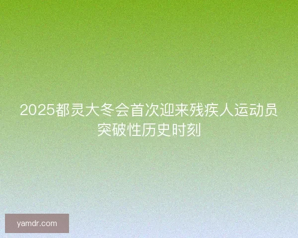 2025都灵大冬会首次迎来残疾人运动员突破性历史时刻