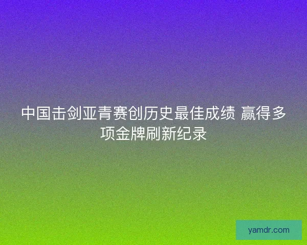 中国击剑亚青赛创历史最佳成绩 赢得多项金牌刷新纪录
